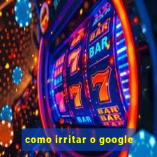 como irritar o google