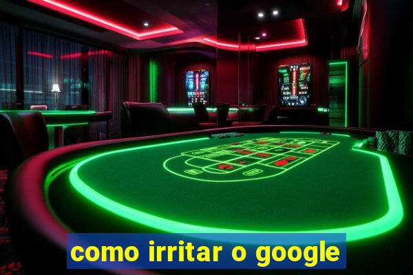 como irritar o google